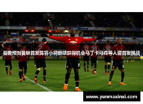 曼晚预测曼联首发阵容小将继续获得机会马丁卡马森等人迎首发挑战