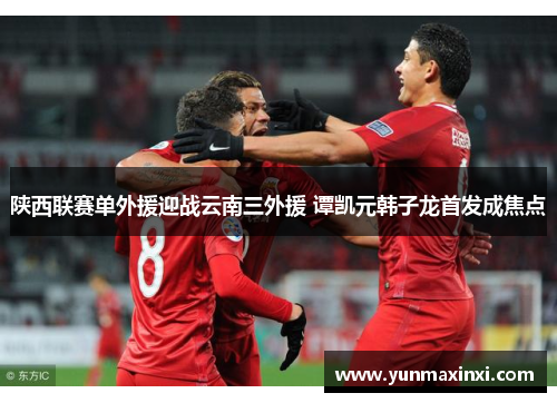 陕西联赛单外援迎战云南三外援 谭凯元韩子龙首发成焦点