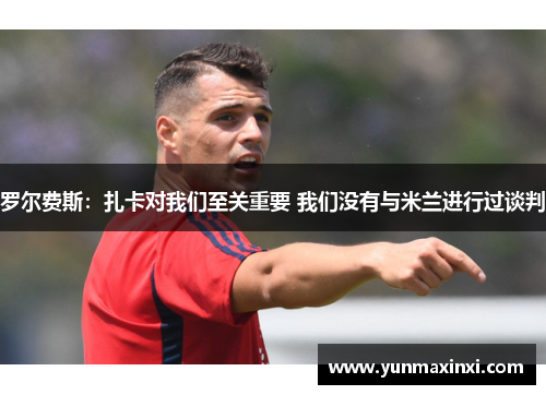 罗尔费斯：扎卡对我们至关重要 我们没有与米兰进行过谈判