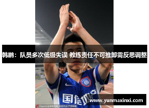 韩鹏：队员多次低级失误 教练责任不可推卸需反思调整